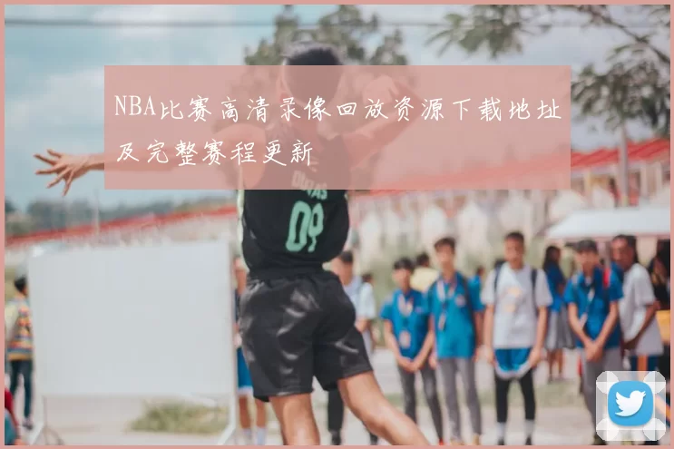 NBA比赛高清录像回放资源下载地址及完整赛程更新